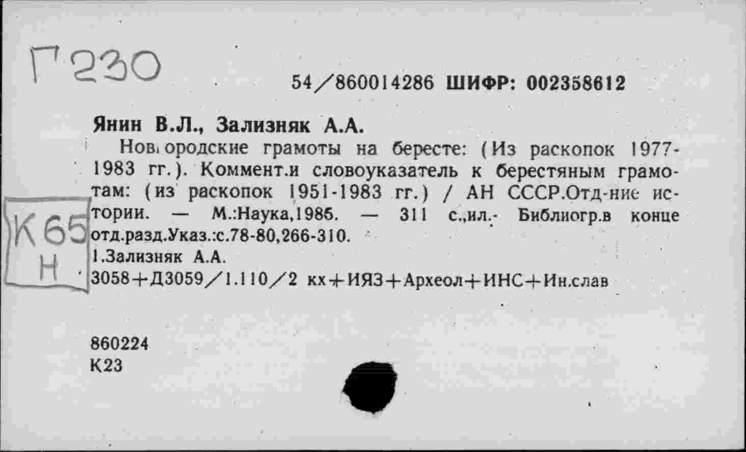 ﻿54/860014286 ШИФР: 002358612
Янин В.Л., Зализняк А.А.
Нов,ородские грамоты на бересте: (Из раскопок 1977-1983 гг. ). Коммент.и словоуказатель к берестяным грамотам: (из раскопок 1951-1983 гг.) / АН СССР.Отд-ние истории. — М.:Наука,1985. — 311 с.,ил.- Библиогр.в конце отд.разд.Указ.:с.78-80,266-310. 1.Зализняк А.А.
3058+Д3059/1.110/2 кх+ИЯЗ+Археол+ИНС+Ин.слав
860224
К23